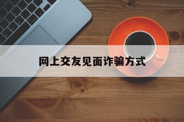 网上交友见面诈骗方式(网上交友见面诈骗方式是什么)