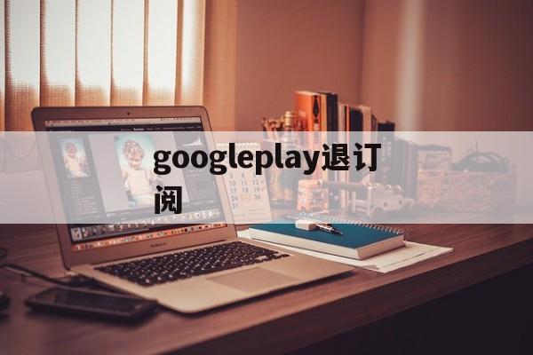 googleplay退订阅(google play怎么取消订阅)